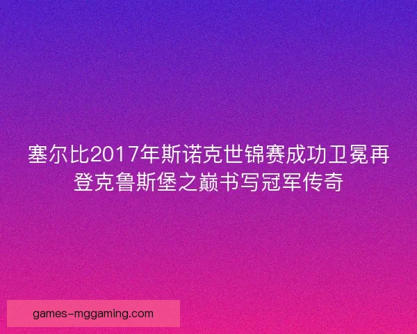 塞尔比2017年斯诺克世锦赛成功卫冕再登克鲁斯堡之巅书写冠军传奇